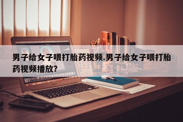 药流药货到付款男子给女子喂打胎药视频.男子给女子喂打胎药视频播放？