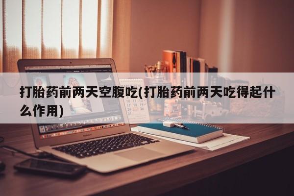 药流药货到付款打胎药前两天空腹吃(打胎药前两天吃得起什么作用)