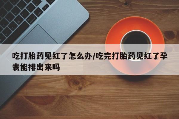 药流药货到付款吃打胎药见红了怎么办/吃完打胎药见红了孕囊能排出来吗
