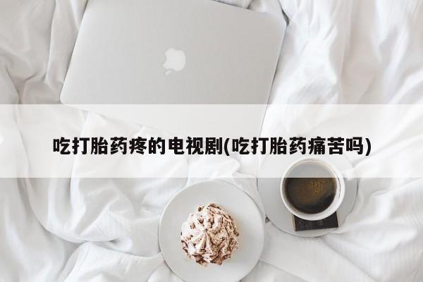 药流药货到付款吃打胎药疼的电视剧(吃打胎药痛苦吗)