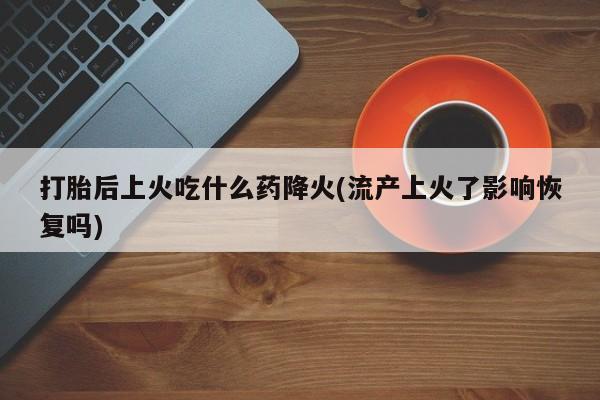 药流药货到付款打胎后上火吃什么药降火(流产上火了影响恢复吗)