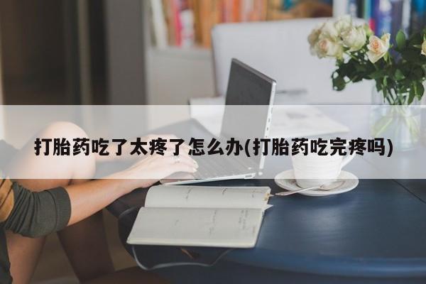 药流药货到付款打胎药吃了太疼了怎么办(打胎药吃完疼吗)