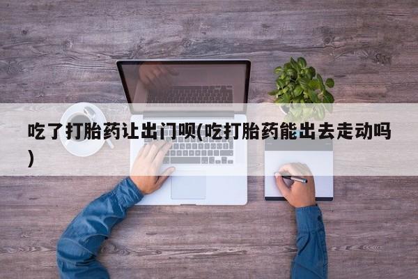 药流药货到付款吃了打胎药让出门呗(吃打胎药能出去走动吗)