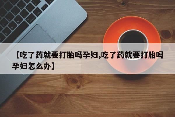 药流药货到付款【吃了药就要打胎吗孕妇,吃了药就要打胎吗孕妇怎么办】