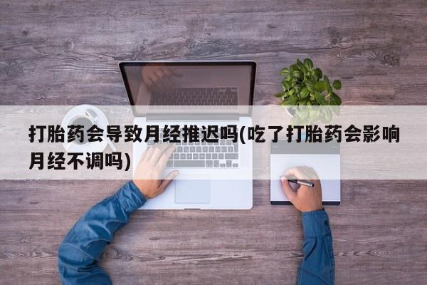 药流药货到付款打胎药会导致月经推迟吗(吃了打胎药会影响月经不调吗)