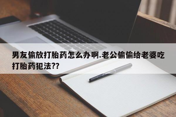 药流药货到付款男友偷放打胎药怎么办啊.老公偷偷给老婆吃打胎药犯法?？