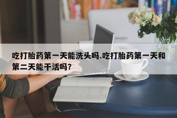 药流药货到付款吃打胎药第一天能洗头吗.吃打胎药第一天和第二天能干活吗？