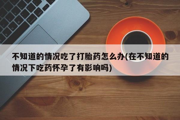 药流药货到付款不知道的情况吃了打胎药怎么办(在不知道的情况下吃药怀孕了有影响吗)