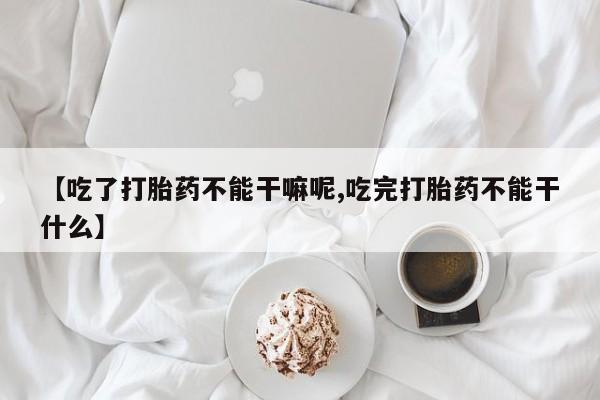 药流药货到付款【吃了打胎药不能干嘛呢,吃完打胎药不能干什么】