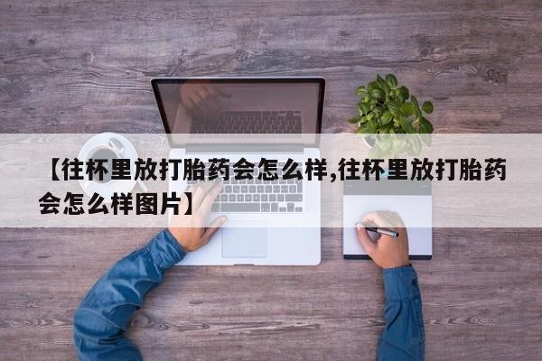 药流药货到付款【往杯里放打胎药会怎么样,往杯里放打胎药会怎么样图片】