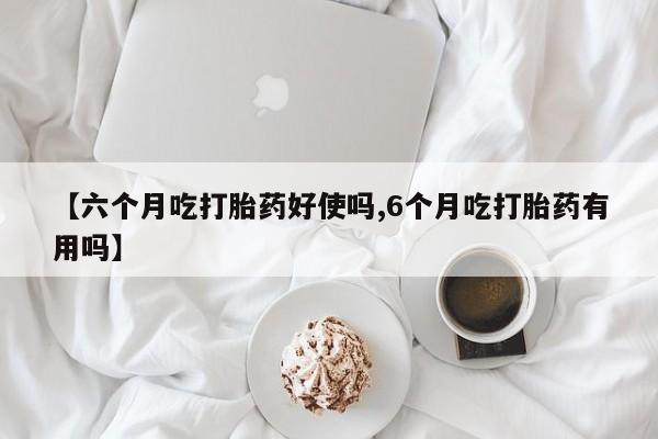 药流药货到付款【六个月吃打胎药好使吗,6个月吃打胎药有用吗】