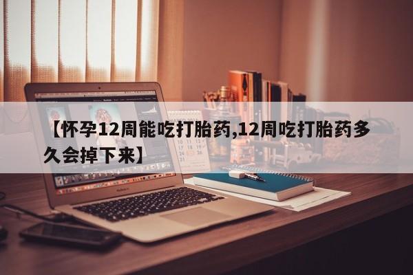 药流药货到付款【怀孕12周能吃打胎药,12周吃打胎药多久会掉下来】