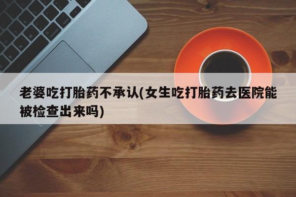 药流药货到付款老婆吃打胎药不承认(女生吃打胎药去医院能被检查出来吗)