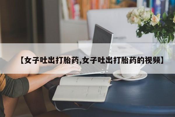 药流药货到付款【女子吐出打胎药,女子吐出打胎药的视频】