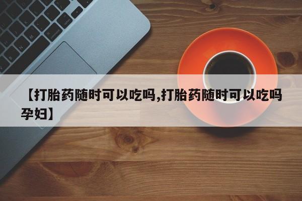 药流药货到付款【打胎药随时可以吃吗,打胎药随时可以吃吗孕妇】