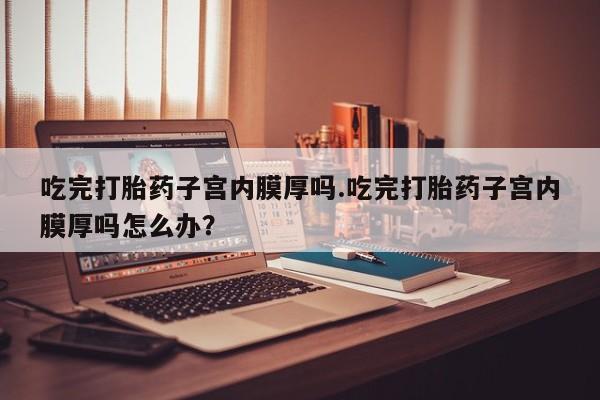药流药货到付款吃完打胎药子宫内膜厚吗.吃完打胎药子宫内膜厚吗怎么办？