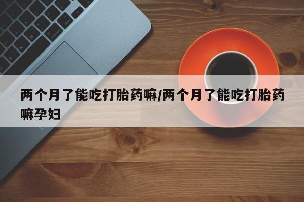 药流药货到付款两个月了能吃打胎药嘛/两个月了能吃打胎药嘛孕妇