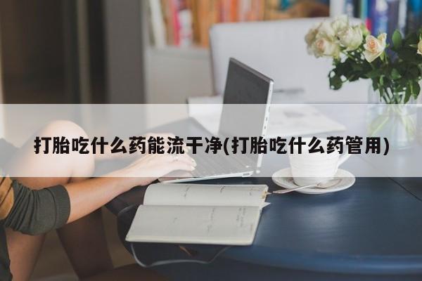 药流药货到付款打胎吃什么药能流干净(打胎吃什么药管用)