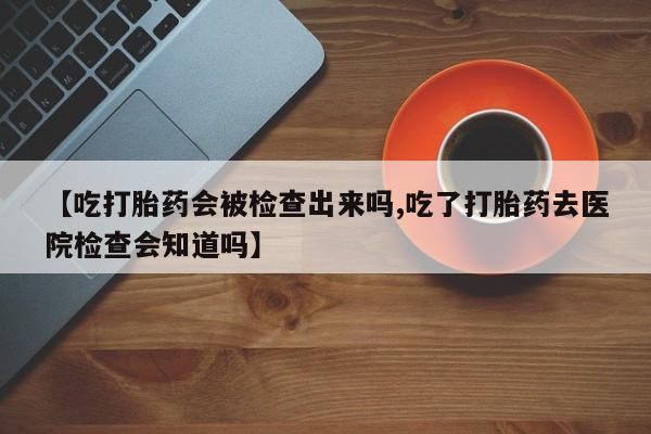 药流药货到付款【吃打胎药会被检查出来吗,吃了打胎药去医院检查会知道吗】