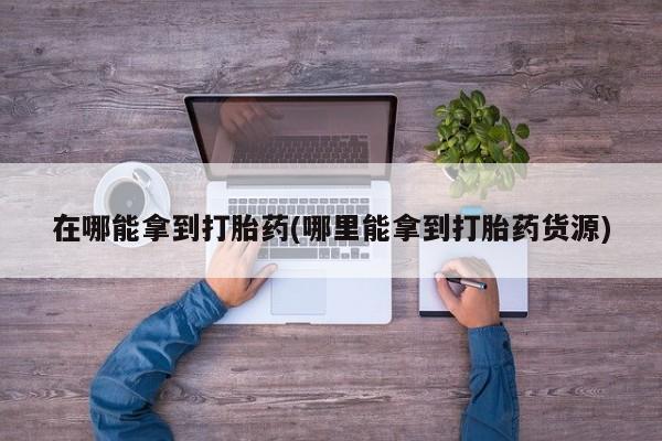 药流药货到付款在哪能拿到打胎药(哪里能拿到打胎药货源)