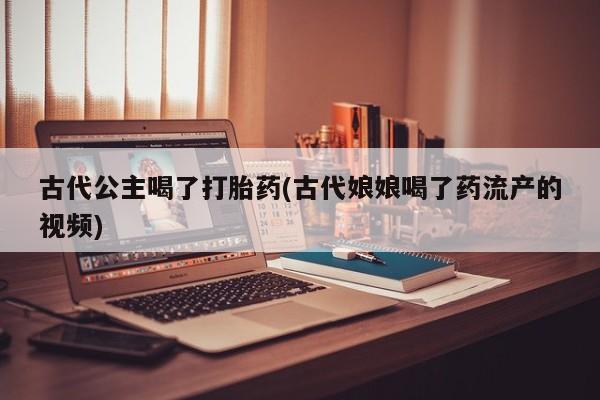 药流药货到付款古代公主喝了打胎药(古代娘娘喝了药流产的视频)