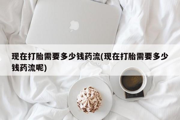 药流药货到付款现在打胎需要多少钱药流(现在打胎需要多少钱药流呢)