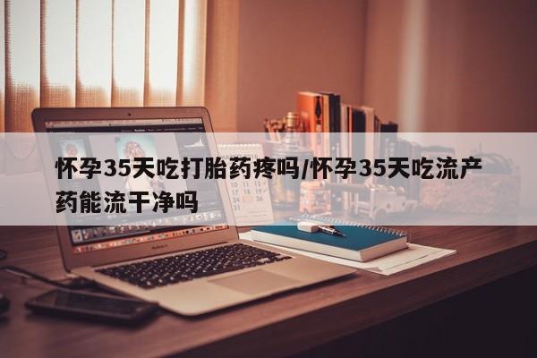 药流药货到付款怀孕35天吃打胎药疼吗/怀孕35天吃流产药能流干净吗