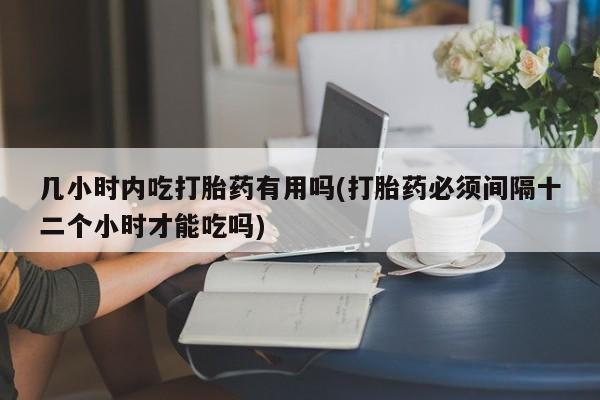 药流药货到付款几小时内吃打胎药有用吗(打胎药必须间隔十二个小时才能吃吗)