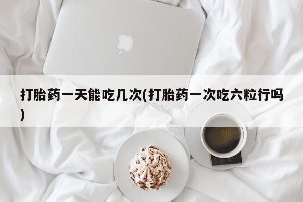药流药货到付款打胎药一天能吃几次(打胎药一次吃六粒行吗)
