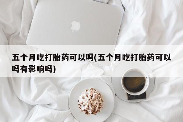 药流药货到付款五个月吃打胎药可以吗(五个月吃打胎药可以吗有影响吗)
