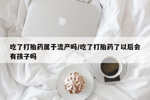药流药货到付款吃了打胎药属于流产吗/吃了打胎药了以后会有孩子吗