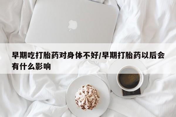 药流药货到付款早期吃打胎药对身体不好/早期打胎药以后会有什么影响