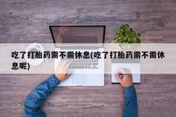 药流药货到付款吃了打胎药需不需休息(吃了打胎药需不需休息呢)