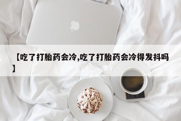 药流药货到付款【吃了打胎药会冷,吃了打胎药会冷得发抖吗】