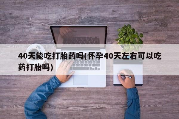 药流药货到付款40天能吃打胎药吗(怀孕40天左右可以吃药打胎吗)