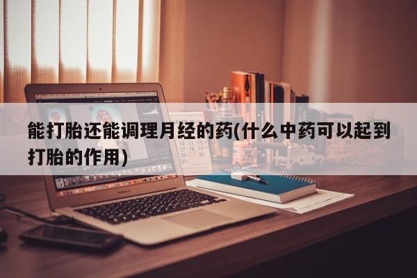 药流药货到付款能打胎还能调理月经的药(什么中药可以起到打胎的作用)