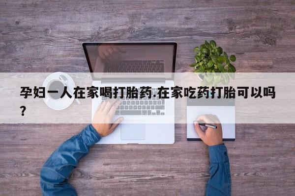 药流药货到付款孕妇一人在家喝打胎药.在家吃药打胎可以吗？