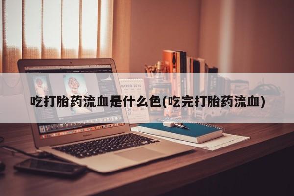 药流药货到付款吃打胎药流血是什么色(吃完打胎药流血)