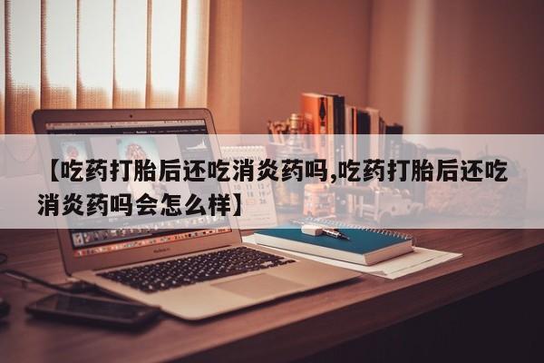 药流药货到付款【吃药打胎后还吃消炎药吗,吃药打胎后还吃消炎药吗会怎么样】