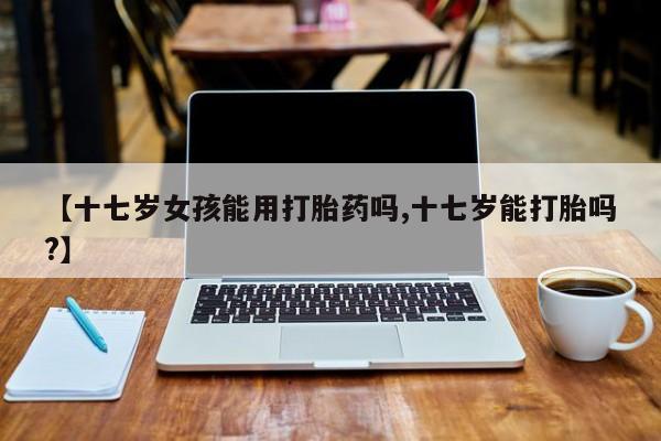 药流药货到付款【十七岁女孩能用打胎药吗,十七岁能打胎吗?】