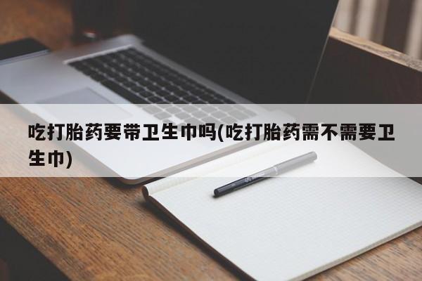 药流药货到付款吃打胎药要带卫生巾吗(吃打胎药需不需要卫生巾)