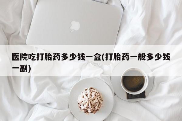 药流药货到付款医院吃打胎药多少钱一盒(打胎药一般多少钱一副)
