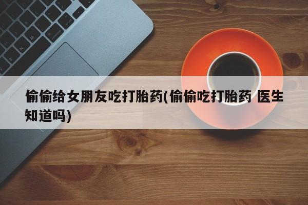 药流药货到付款偷偷给女朋友吃打胎药(偷偷吃打胎药 医生知道吗)