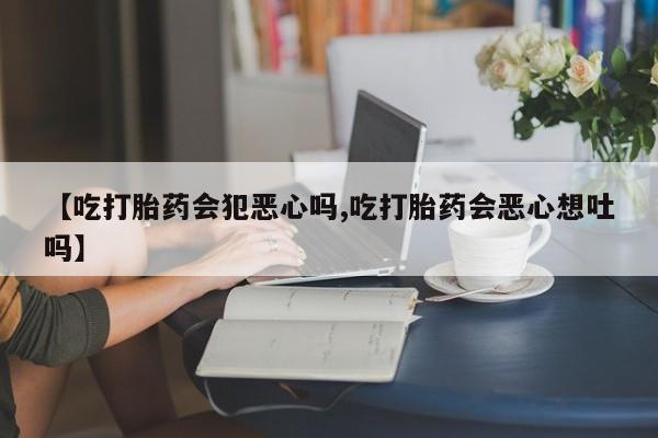 药流药货到付款【吃打胎药会犯恶心吗,吃打胎药会恶心想吐吗】