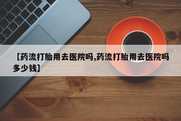 药流药货到付款【药流打胎用去医院吗,药流打胎用去医院吗多少钱】