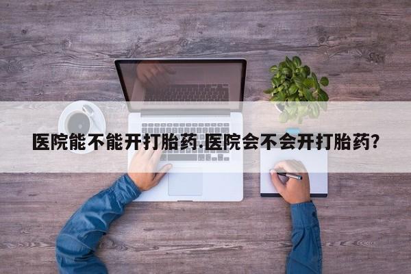 药流药货到付款医院能不能开打胎药.医院会不会开打胎药？