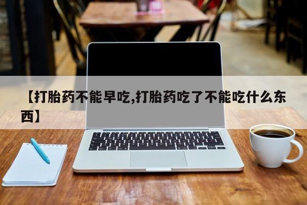药流药货到付款【打胎药不能早吃,打胎药吃了不能吃什么东西】