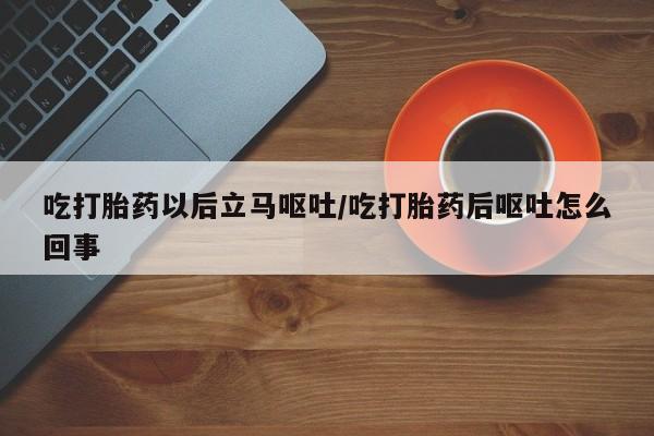 药流药货到付款吃打胎药以后立马呕吐/吃打胎药后呕吐怎么回事