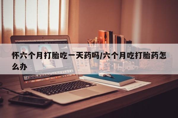 药流药货到付款怀六个月打胎吃一天药吗/六个月吃打胎药怎么办