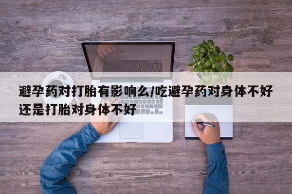 药流药货到付款避孕药对打胎有影响么/吃避孕药对身体不好还是打胎对身体不好